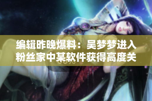编辑昨晚爆料：吴梦梦进入粉丝家中某软件获得高度关注
