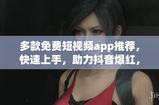 多款免费短视频app推荐，快速上手，助力抖音爆红，让你成为网红！