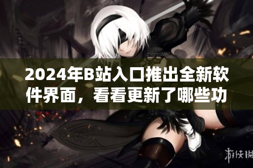 2024年B站入口推出全新软件界面，看看更新了哪些功能与特性！