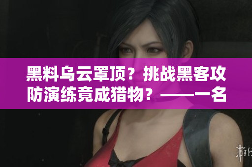 黑料乌云罩顶?挑战黑客攻防演练竟成猎物?——一名程序员的反击之路 黑料乌云罩顶?挑战黑客攻防演练竟成猎物?——一名程序员的反击之路
