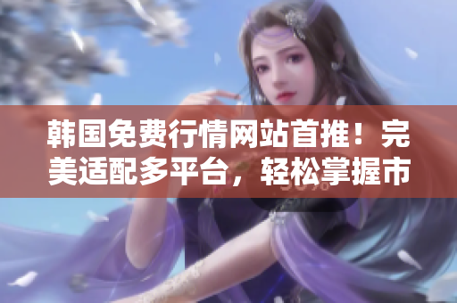 韩国免费行情网站首推！完美适配多平台，轻松掌握市场趋势