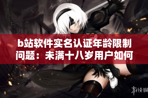 b站软件实名认证年龄限制问题：未满十八岁用户如何实名认证？