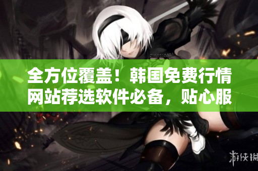全方位覆盖!韩国免费行情网站荐选软件必备,贴心服务让你更专业 全方位覆盖!韩国免费行情网站荐选软件必备,贴心服务让你更专业