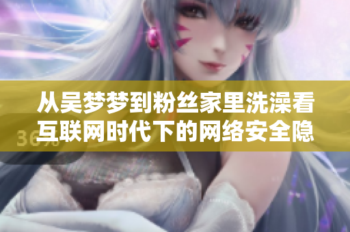 从吴梦梦到粉丝家里洗澡看互联网时代下的网络安全隐患与风险管理