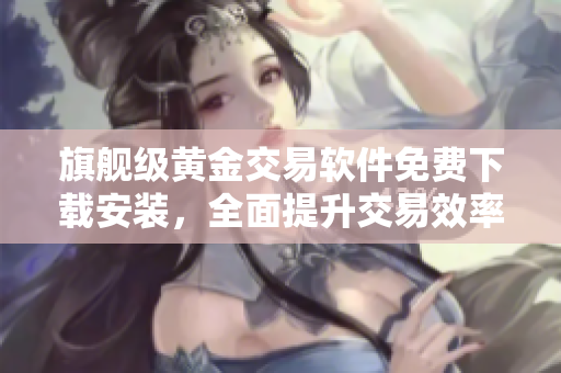 旗舰级黄金交易软件免费下载安装，全面提升交易效率！