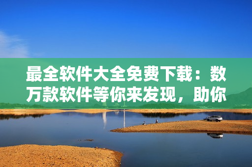最全软件大全免费下载：数万款软件等你来发现，助你工作生活更加高效便捷！