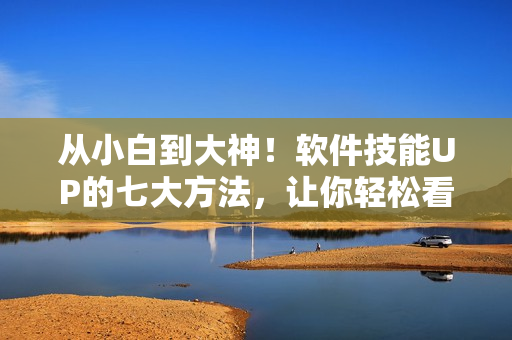 从小白到大神！软件技能UP的七大方法，让你轻松看懂和使用软件！