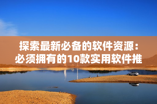 探索最新必备的软件资源：必须拥有的10款实用软件推荐