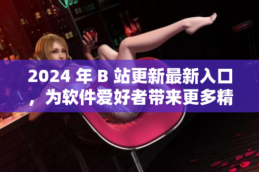 2024 年 B 站更新最新入口，为软件爱好者带来更多精彩资讯！