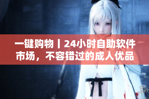 一键购物丨24小时自助软件市场，不容错过的成人优品