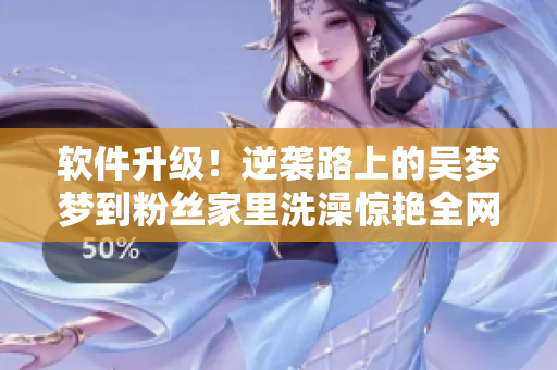 软件升级！逆袭路上的吴梦梦到粉丝家里洗澡惊艳全网