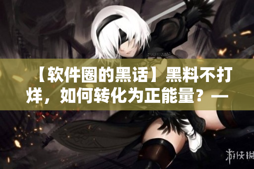 【软件圈的黑话】黑料不打烊，如何转化为正能量？——一名编辑的思考与探索