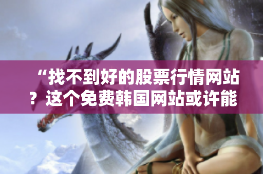“找不到好的股票行情网站？这个免费韩国网站或许能满足你的需求！”