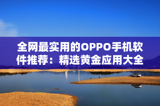 全网最实用的OPPO手机软件推荐：精选黄金应用大全