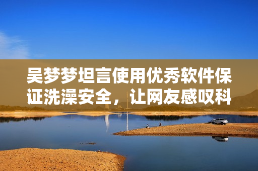 吴梦梦坦言使用优秀软件保证洗澡安全，让网友感叹科技进步