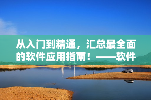 从入门到精通，汇总最全面的软件应用指南！——软件大全指南
