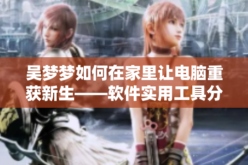 吴梦梦如何在家里让电脑重获新生——软件实用工具分享 吴梦梦如何在家里让电脑重获新生——软件实用工具分享