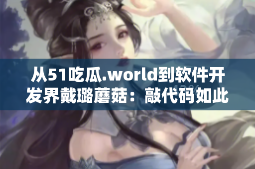 从51吃瓜.world到软件开发界戴璐蘑菇：敲代码如此不易