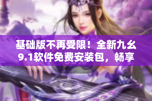 基础版不再受限！全新九幺9.1软件免费安装包，畅享更多功能！