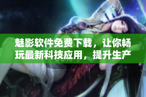魅影软件免费下载，让你畅玩最新科技应用，提升生产力与互联网体验