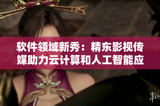 软件领域新秀：精东影视传媒助力云计算和人工智能应用发展