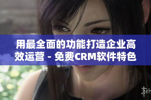 用最全面的功能打造企业高效运营 - 免费CRM软件特色解析