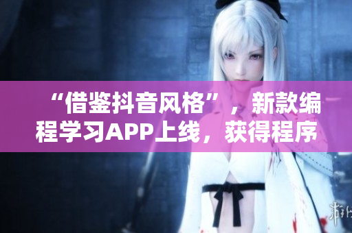 “借鉴抖音风格”，新款编程学习APP上线，获得程序员群体热烈追捧