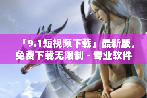 「9.1短视频下载」最新版,免费下载无限制 - 专业软件资讯 「9.1短视频下载」最新版,免费下载无限制 - 专业软件资讯
