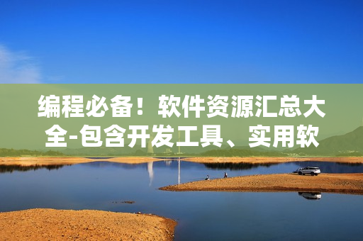 编程必备！软件资源汇总大全-包含开发工具、实用软件、技术教程等