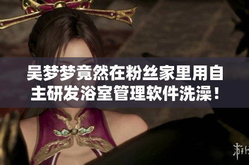 吴梦梦竟然在粉丝家里用自主研发浴室管理软件洗澡！