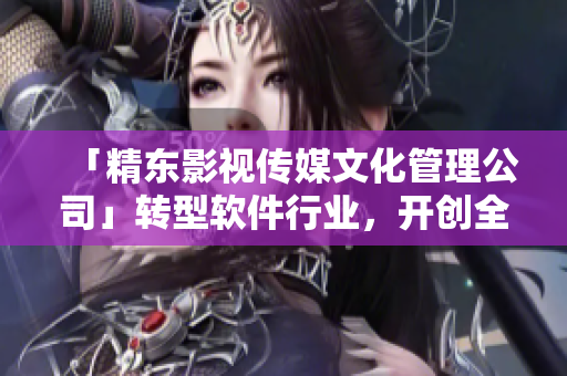 「精东影视传媒文化管理公司」转型软件行业，开创全新篇章