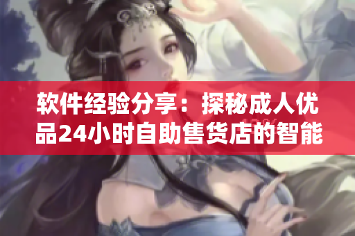 软件经验分享：探秘成人优品24小时自助售货店的智能化管理系统