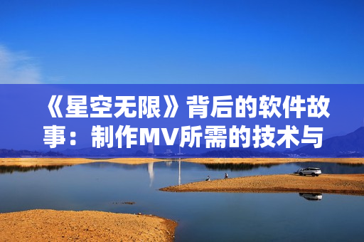 《星空无限》背后的软件故事:制作MV所需的技术与工具揭秘 《星空无限》背后的软件故事:制作MV所需的技术与工具揭秘