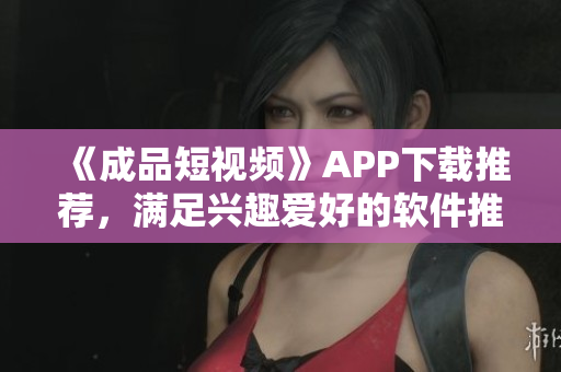 《成品短视频》APP下载推荐,满足兴趣爱好的软件推荐 《成品短视频》APP下载推荐,满足兴趣爱好的软件推荐