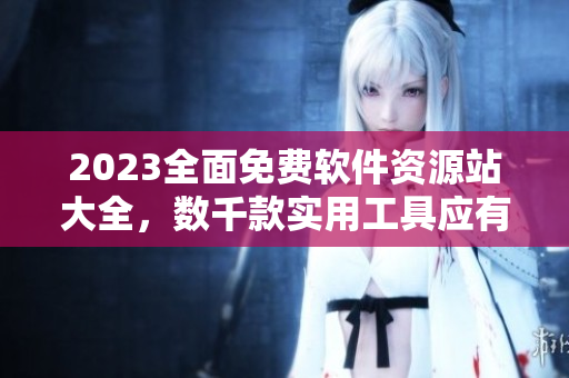 2023全面免费软件资源站大全，数千款实用工具应有尽有！