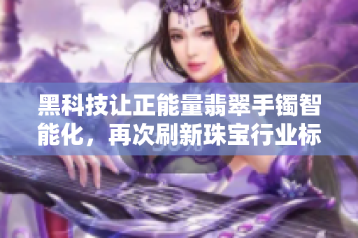 黑科技让正能量翡翠手镯智能化，再次刷新珠宝行业标准！