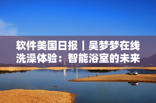 软件美国日报｜吴梦梦在线洗澡体验：智能浴室的未来已来！