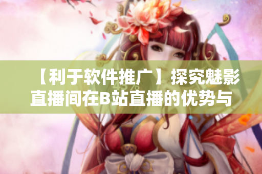 【利于软件推广】探究魅影直播间在B站直播的优势与好处