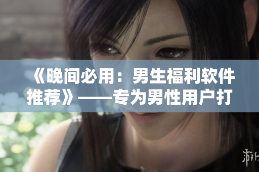 《晚间必用：男生福利软件推荐》——专为男性用户打造的应用全面评测