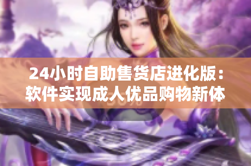 24小时自助售货店进化版：软件实现成人优品购物新体验