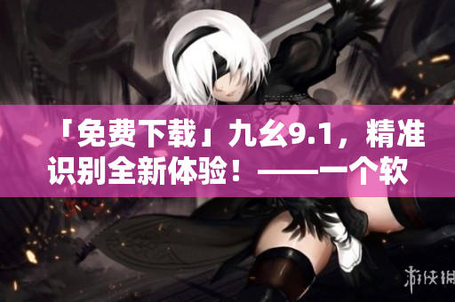 「免费下载」九幺9.1，精准识别全新体验！——一个软件编辑的推荐