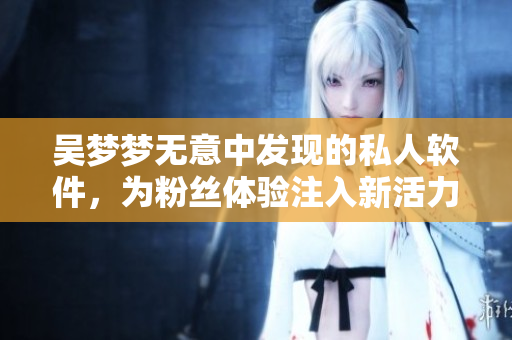 吴梦梦无意中发现的私人软件，为粉丝体验注入新活力