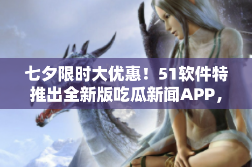 七夕限时大优惠！51软件特推出全新版吃瓜新闻APP，开启全方位软件报道