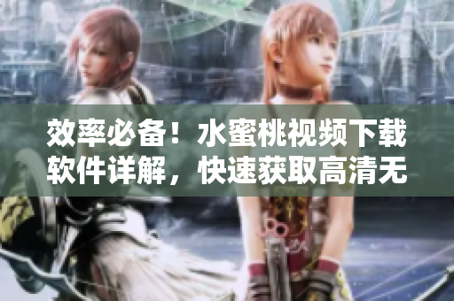 效率必备！水蜜桃视频下载软件详解，快速获取高清无码视频！