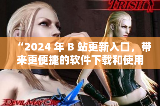 “2024 年 B 站更新入口，带来更便捷的软件下载和使用体验！”