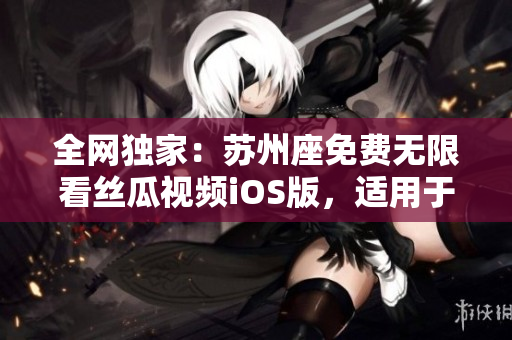 全网独家：苏州座免费无限看丝瓜视频iOS版，适用于软件爱好者！