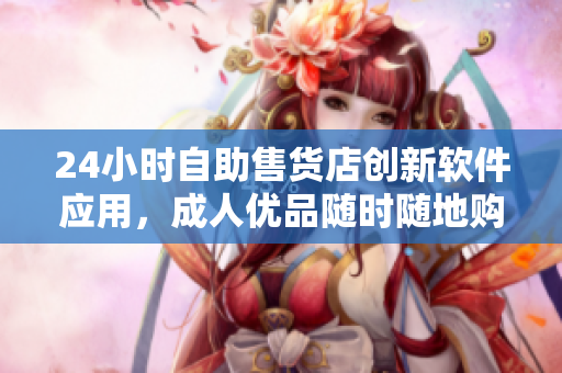 24小时自助售货店创新软件应用，成人优品随时随地购买