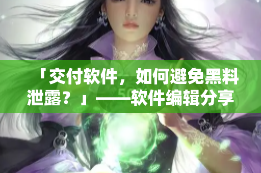 「交付软件，如何避免黑料泄露？」——软件编辑分享五大防范措施