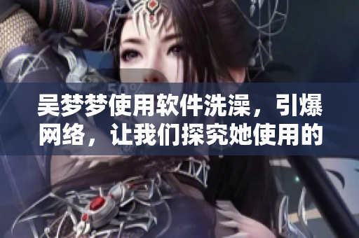 吴梦梦使用软件洗澡，引爆网络，让我们探究她使用的洗浴软件的秘密