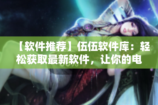 【软件推荐】伍伍软件库：轻松获取最新软件，让你的电脑更加高效快捷！